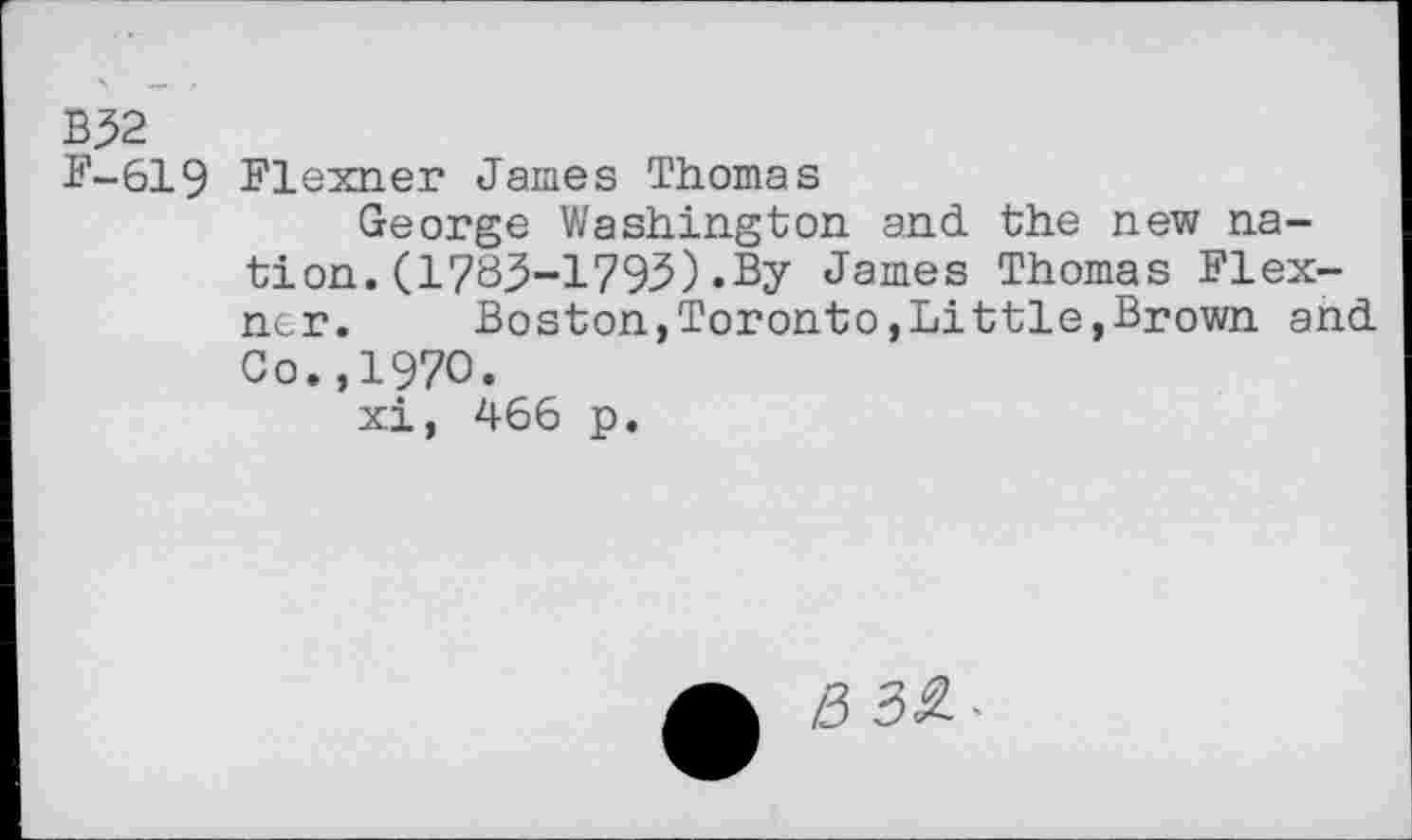 ﻿B52
£'-619 Flexner James Thomas
George Washington and the new nation. (1783-1795).By James Thomas Flexner.	Boston,Toronto,Little,Brown and
Co.,1970.
xi, 466 p.
e> 3S--